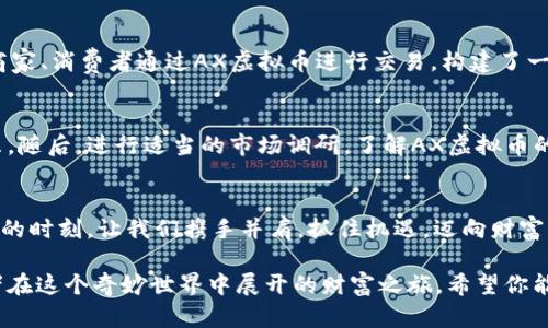   掌握AX虚拟币的投资策略，开创你的财富之路！ / 
 guanjianci AX虚拟币, 投资策略, 数字货币 /guanjianci 

引言：数字货币的崛起
在信息技术飞速发展的今天，晨曦中仿佛能看到一座座数字货币之桥，连接着过去和未来，带着我们走向更广阔的财富天地。AX虚拟币，这颗闪耀在数字货币市场中的新星，正吸引着无数投资者的目光。本文将深入探讨AX虚拟币的投资潜力及相关策略，帮助你在波动的市场中把握机会，开创属于你的财富之路。

AX虚拟币概述：通向未来的新型数字资产
AX虚拟币最初是在一种名为“去中心化金融”的创新背景下诞生的，目的是为了提供一种安全、透明且高效的金融交易手段。它的出现犹如一片春雨，滋润了沉寂已久的市场。持有AX虚拟币，就像拥有了一把打开数字金融世界大门的金钥匙，让你能够在这片土地上自由驰骋。

AX虚拟币的技术基础：区块链的力量
回想一下机房中嗡嗡作响的服务器，庞大的数据流在它们之间穿梭交汇，正是这些技术背后的区块链，赋予了AX虚拟币强大的生命力。它采用了最新的共识算法，使每一笔交易都透明且不可篡改，仿佛在阳光下跳动的水滴，清澈透明。投资AX虚拟币不仅是投资一项金融产品，更是在投资一场科技革命，构建未来的可能性。

投资AX虚拟币的潜力：开拓财富新领域
想象一下，一个年轻的创业者在咖啡馆里埋头苦读，心中描绘着未来的事业蓝图。AX虚拟币的投资，能够为你提供这种创造性的动能。由于其市场逐渐被重视，AX虚拟币的价值有望在未来几年中实现大幅上涨。此时，及时抓住机会，能够帮助你在财富的航程中拨动风帆，行驶得更快。

风险管理：防范风浪的水手
在不断变化的数字货币市场中，任何投资都有其波动和风险。犹如风起云涌的海面，AX虚拟币的价格也会经历高峰与低谷。为了更好地管理风险，投资者应当制定合理的资金投入计划，设定止损点，以抵御不可预见的市场波动。保持冷静的头脑，才能在混沌中看到前方的光明，稳健地驾驭这艘财富之舟。

AX虚拟币的未来展望：共创辉煌
展望未来，AX虚拟币有良好的发展前景，随着更多的应用场景和用户的加入，它的生态系统将愈加完善。想象一下，未来的城市中，无数的商家、消费者通过AX虚拟币进行交易，构建了一幅繁荣的商业画卷。在这幅画卷中，每个人都是参与者，岁月的积淀让这些参与者共同见证历史的变迁。

如何开始投资AX虚拟币：你的财富旅程
开始投资AX虚拟币如同跨越一座桥梁，走进一个全新的世界。投资者首先需要选择一个靠谱的交易平台，就像选择一艘能抵御风浪的船只。随后，进行适当的市场调研，了解AX虚拟币的动态、技术背景和相关资讯，搭建一条通往成功的桥梁。在这条路上，你需要耐心和学习，逐渐积累经验，掌握市场的脉搏。

结语：从AX虚拟币到未来的财富梦想
AX虚拟币的投资之旅，宛如一场美丽的冒险，满载希望与可能。它不仅给予我们财富的梦想，更带来了对未来智慧经济的畅想。在这个辉煌的时刻，让我们携手并肩，抓住机遇，迈向财富的新高峰。无论未来的路途多么荆棘密布，心中那份对未来的热爱与执着，将永远照亮前行的方向。

整个文章并不仅仅是对AX虚拟币的简单介绍，它更像是一幅充满细节和情感的画卷，展现了这个数字资产背后的科技与理想，以及投资者在这个奇妙世界中展开的财富之旅。希望你能在AX虚拟币的浪潮中，找到自己的位置，成就富足的未来！