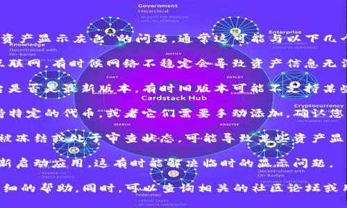 若您在使用加密货币钱包或交易平台时遇到“tokenim资产显示灰色”的问题，通常这可能与以下几个方面有关：

1. **网络连接问题**：确保您的设备能够正常连接到互联网。有时候网络不稳定会导致资产信息无法正确加载。

2. **钱包版本或应用更新**：检查您使用的钱包或平台是否是最新版本。有时旧版本可能不支持某些新资产的显示。

3. **资产未被支持**：某些钱包或交易平台可能不支持特定的代币，或者它们需要手动添加。确认您的代币是否在支持的资产列表中。

4. **账户状态问题**：如果您的账户有某种限制，比如被冻结或处于审查状态，可能导致某些资产显示异常。

5. **缓存或数据问题**：尝试清除应用的缓存，或者重新启动应用，这有时能解决临时的显示问题。

若上述方法未解决问题，建议联系平台的客服获取更详细的帮助。同时，可以查询相关的社区论坛或用户群，看看是否有其他用户遇到类似问题和解决方案。