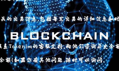 在这个平台上，我无法直接提供实时的功能或数据查询。但是，我可以引导你如何查看tokenim的历史余额。以最常见的一些方式为例：

### 使用Tokenim网站或应用程序

1. **登录账号**：
   打开Tokenim的官方网站或其移动应用程序，使用你的账号信息进行登录。

2. **访问余额页面**：
   登录后，通常主界面会显示你当前的余额信息。寻找“资产”或“余额”选项，点击进入更详细的页面。

3. **查看历史记录**：
   在余额页面中，通常会有一个“历史记录”或“交易记录”选项。点击这里，可以查看到你账户过去的所有交易记录及余额变动情况。

4. **筛选时间范围**：
   很多平台都允许用户筛选特定的时间范围，以便查找历史交易。选择合适的时间段，查看相应的历史余额及交易。

### 使用区块链浏览器

如果Tokenim的代币是基于某种区块链（如以太坊、币安智能链等），你还可以通过区块链浏览器查看余额历史。

1. **找到你的钱包地址**：
   登录Tokenim，找到你的钱包地址。

2. **访问区块链浏览器**：
   打开相应的区块链浏览器（如EtherScan、BscScan等）。

3. **输入钱包地址**：
   在浏览器的搜索框中输入你的钱包地址，然后搜索。

4. **查看交易历史**：
   在钱包地址页面，你可以看到所有与该地址相关的交易信息，包括每笔交易的详细信息和时间戳。

### 客服支持

如果以上方法无法满足你的需求，你也可以直接联系Tokenim的客服支持，向他们咨询历史余额查看的方法。他们通常会提供及时的帮助和指导。

希望这些方法能帮助你成功查看Tokenim的历史余额！如果你有其他问题，随时可以询问。