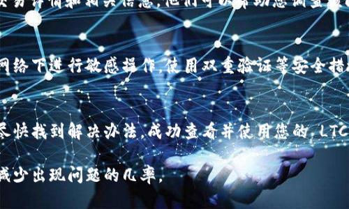 如果您在将 LTC 转移到 Tokenim 后无法看到相应的余额或交易，可能会有几个原因。以下是一些可能的原因及解决方案：

1. 网络延迟或交易确认时间
加密货币交易在区块链网络上需要一定的确认时间。根据网络的拥堵情况，交易确认可能需要几分钟到几小时不等。在此期间，您可能看不到更新的余额。建议您稍等一段时间，然后重新查看您的 Tokenim 账户。

2. 交易未成功
您可以在区块链浏览器（如 Blockchair 或 Litecoin 的官方区块浏览器）中输入您的交易哈希，以查看交易状态。如果交易未成功，您需要联系客服进行咨询。如果交易成功但仍未显示，请继续下面的步骤。

3. 地址错误
确保您在 Tokenim 输入的 LTC 地址是正确的。如果您在转账时错误地输入了地址，资金可能会发送到其他账户。检查交易记录，确保您发送到的地址是您在 Tokenim 上的地址。

4. 钱包同步问题
Tokenim 需要同步区块链数据才能正确显示余额。如果您的钱包没有完全同步，您可能看不到最新余额。尝试重新启动应用程序或刷新页面，看看是否能够显示更新后的信息。

5. 客服支持
如果以上步骤都没有解决问题，您可以尝试联系 Tokenim 的客服支持。提供您的交易详情和相关信息，他们可以帮助您调查该问题并进行相应的处理。

6. 安全性检查
在进行任何交易或联系客服前，请确保您使用的设备和网络是安全的，避免在公共网络下进行敏感操作。使用双重验证等安全措施保护您的账户安全。

总结
在处理加密货币转账时，了解可能出现的问题和解决方案是非常重要的。希望您能尽快找到解决办法，成功查看并使用您的 LTC。 

请确保在进行任何交易前，了解相应平台的操作流程以及加密货币的相关知识，以减少出现问题的几率。