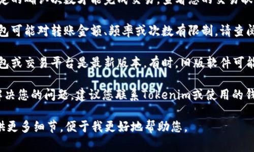 看起来您可能在使用一种加密货币或数字资产，可能是与Tokenim相关的。转账问题通常涉及以下几个方面，您可以逐一排查：

1. **网络问题**：确认您的互联网连接是否正常。如果您的网络不稳，可能会导致转账失败。

2. **钱包设置**：检查您的钱包是否正确设置，确保您输入的接收地址是正确的。有时，地址的一个小错误会导致转账失败。

3. **余额不足**：确保您的钱包中有足够的Tokenim余额来进行转账，并且考虑到可能的手续费。

4. **交易确认**：某些区块链网络需要一定的确认次数才能完成交易。查看您的交易状态，确保它没有被卡在待处理状态。

5. **钱包或平台的限制**：某些平台或钱包可能对转账金额、频率或次数有限制。请查阅相关的用户协议或需求。

6. **软件或应用更新**：确保您使用的钱包或交易平台是最新版本。有时，旧版软件可能存在bug。

7. **技术支持**: 如果以上步骤都没有解决您的问题，建议您联系Tokenim或使用的钱包服务的客服支持，以获得更专业的帮助。

如果以上信息不足以解决您的问题，请提供更多细节，便于我更好地帮助您。