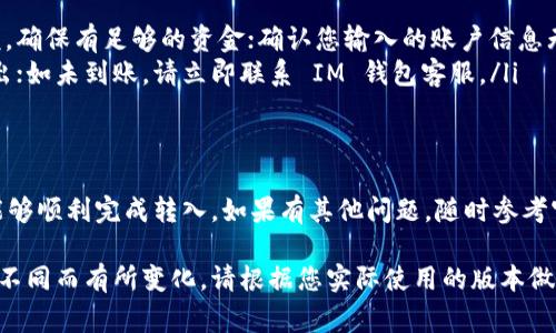 要将资金转入 IM 钱包，您可以按照以下步骤操作。具体步骤可能会因您所使用的 IM 钱包的类型（如移动应用、桌面应用等）而有所不同，但通常可以遵循以下基本流程：

### 步骤一：下载并安装 IM 钱包应用
首先，确保您已在手机或电脑上安装了 IM 钱包应用。如果尚未安装，可以在苹果 App Store 或安卓 Google Play 商店搜索“IM 钱包”并下载安装。

### 步骤二：打开应用并注册/登录
安装完成后，打开 IM 钱包应用。如果您是新用户，按提示完成注册，包括输入您的邮箱、设置密码等步骤。如果您已经拥有账户，则直接登录即可。

### 步骤三：找到转入/充值选项
登录后，界面上会显示您的钱包余额、交易记录等信息。在主界面或菜单中找到“转入”或“充值”选项，点击进入。

### 步骤四：选择转入资金的方式
IM 钱包通常支持多种转入方式，包括：
ul
    listrong银行转账：/strong选择银行转账后，系统会提供相应的银行账户信息，您可以通过网银或手机银行将钱转到该账户。/li
    listrong信用卡/借记卡：/strong一些 IM 钱包允许使用信用卡或借记卡直接充值，您只需输入卡号、到期日及 CVV 代码。/li
    listrong第三方支付：/strong如支付宝、微信支付等，选择相应服务并按照提示操作即可。/li
/ul

### 步骤五：确认转入信息
在输入完成后，请仔细检查您输入的转账信息，包括金额、账户、支付方式等，确保无误。如果有确认按钮，点击确认继续。

### 步骤六：等待确认
一旦提交转入请求，您需要耐心等待。银行转账通常需要几分钟到几个小时不等，而第三方支付方式一般会更快到账。请注意，如果长时间未到账，可以联系 IM 钱包的客服进行查询。

### 步骤七：查看余额确认转入成功
资金到账后，您可以在 IM 钱包的主界面查看您的钱包余额，确保转入金额已成功入账。此时您可以开始使用 IM 钱包进行支付、转账或投资等操作。

### 常见问题及解决方案
在资金转入过程中，您可能会遇到一些常见问题，如转账失败、资金未到账等。以下是一些建议：
ul
    listrong转账失败：/strong检查您的银行账户或支付账户余额，确保有足够的资金；确认您输入的账户信息无误。/li
    listrong资金未到账：/strong检查转账记录，确认是否成功转出；如未到账，请立即联系 IM 钱包客服。/li
/ul

### 总结
将资金转入 IM 钱包的过程相对简单，按照上述步骤操作，您应该能够顺利完成转入。如果有其他问题，随时参考官方的帮助文档或联系客服寻求帮助。

以上是在 IM 钱包中转入资金的基本指南，详细步骤可能会因版本不同而有所变化，请根据您实际使用的版本做相应调整。