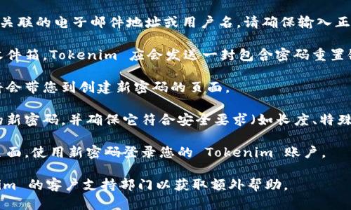 如果您忘记了 Tokenim 的密码，您可以按照以下步骤进行密码重置：

1. **访问登录页面**：首先，前往 Tokenim 的官方网站，并找到登录页面。

2. **选择“忘记密码”选项**：在登录页面，通常会有一个“忘记密码？”的链接或按钮。请点击它。

3. **输入账户信息**：系统会要求您输入与您的账户相关联的电子邮件地址或用户名。请确保输入正确，以便系统能够识别您的账户。

4. **检查电子邮件**：提交信息后，检查您的电子邮件收件箱。Tokenim 应会发送一封包含密码重置链接的邮件。如果没有找到邮件，请检查垃圾邮件文件夹。

5. **点击重置链接**：在邮件中找到重置链接，点击它将会带您到创建新密码的页面。

6. **设置新密码**：按照系统的提示，输入您想要设置的新密码，并确保它符合安全要求（如长度、特殊字符等）。

7. **确认并登录**：完成密码重置后，您可以返回登录页面，使用新密码登录您的 Tokenim 账户。

如果您在重置过程中遇到任何问题，建议您联系 Tokenim 的客户支持部门以获取额外帮助。