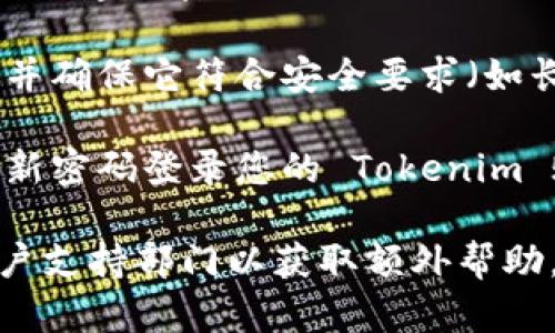 如果您忘记了 Tokenim 的密码，您可以按照以下步骤进行密码重置：

1. **访问登录页面**：首先，前往 Tokenim 的官方网站，并找到登录页面。

2. **选择“忘记密码”选项**：在登录页面，通常会有一个“忘记密码？”的链接或按钮。请点击它。

3. **输入账户信息**：系统会要求您输入与您的账户相关联的电子邮件地址或用户名。请确保输入正确，以便系统能够识别您的账户。

4. **检查电子邮件**：提交信息后，检查您的电子邮件收件箱。Tokenim 应会发送一封包含密码重置链接的邮件。如果没有找到邮件，请检查垃圾邮件文件夹。

5. **点击重置链接**：在邮件中找到重置链接，点击它将会带您到创建新密码的页面。

6. **设置新密码**：按照系统的提示，输入您想要设置的新密码，并确保它符合安全要求（如长度、特殊字符等）。

7. **确认并登录**：完成密码重置后，您可以返回登录页面，使用新密码登录您的 Tokenim 账户。

如果您在重置过程中遇到任何问题，建议您联系 Tokenim 的客户支持部门以获取额外帮助。