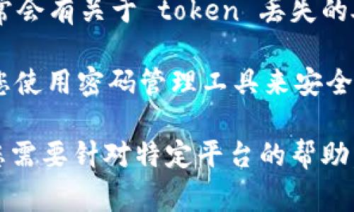 如果您在使用某个软件或平台时遇到 token 丢失的问题，通常可以按照以下步骤进行操作：

1. **检查存储位置**：确保您检查了所有可能存储 token 的位置，例如您的电子邮件、文本文件或者密码管理工具。

2. **找回功能**：许多平台提供找回或重置 token 的功能，您可以在登录页面或设置页面上寻找“重置 token”或“找回 token”的链接。

3. **联系客服**：如果找回功能无法解决问题，建议您联系平台的客服支持，说明您的情况，他们通常会有专门的团队来帮助恢复访问权限。

4. **阅读文档**：查看相关平台的帮助文档或 FAQ，通常会有关于 token 丢失的处理方式的说明。

5. **安全预防**：为了避免将来再次丢失 token，建议您使用密码管理工具来安全存储重要信息，定期备份。

希望以上步骤能帮助您解决 token 丢失的问题！如果您需要针对特定平台的帮助，请提供更多信息。