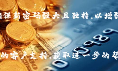 如果您忘记了Tokenim的密码，您可以尝试以下步骤来找回或重置您的密码：

1. **访问登录页面**：前往Tokenim的官方网站。

2. **找回密码链接**：在登录页面上，通常会有一个“忘记密码？”或“找回密码”的链接。点击该链接。

3. **输入注册邮箱**：您需要输入与您的Tokenim账户关联的电子邮箱地址。

4. **检查电子邮件**：Tokenim会向您的邮箱发送一封包含重置密码链接的邮件。请确保检查您的垃圾邮件或垃圾邮件文件夹，因为有时邮件可能会被错误标记。

5. **重置密码**：按照邮件中的链接和说明，创建一个新的密码。确保新密码强大且独特，以增强账户的安全性。

6. **登录账户**：使用新密码登录您的Tokenim账户。

如果您遇到任何问题或无法访问您的电子邮箱，建议联系Tokenim的客户支持，获取进一步的帮助。