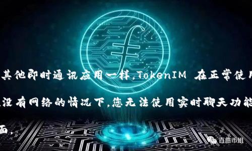 TokenIM是一款即时通讯工具，主要用于支持区块链行业的团队和社区沟通。像其他即时通讯应用一样，TokenIM 在正常使用时需要网络连接，以便用户能即时发送和接收信息。

如果您的问题是关于 TokenIM 在断网或无网络状态下的功能，那么可以说，在没有网络的情况下，您无法使用实时聊天功能，当然，您可能还能查看一些保存在本地的历史记录，但无法发送或接收新消息。

如需了解更具体的使用信息或功能，建议查看 TokenIM 的官方文档或支持页面。